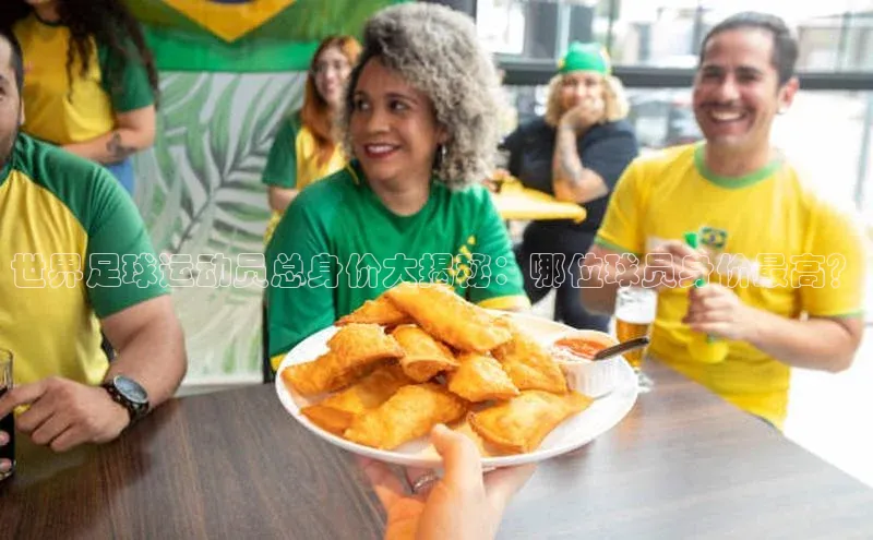 欧陆平台登录地址巴美列捷福世界足球运动员总身价大揭秘：哪位球员身价最高？