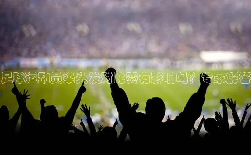 欧陆娱乐登录入口注册云创智行足球运动员染头发对比赛有影响吗？专家解答