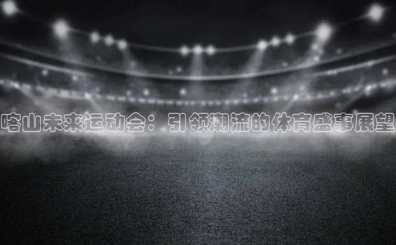 喀山未来运动会：引领潮流的体育盛事展望