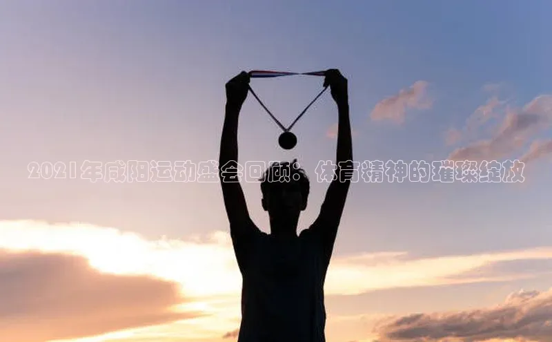 2021年咸阳运动盛会回顾：体育精神的璀璨绽放