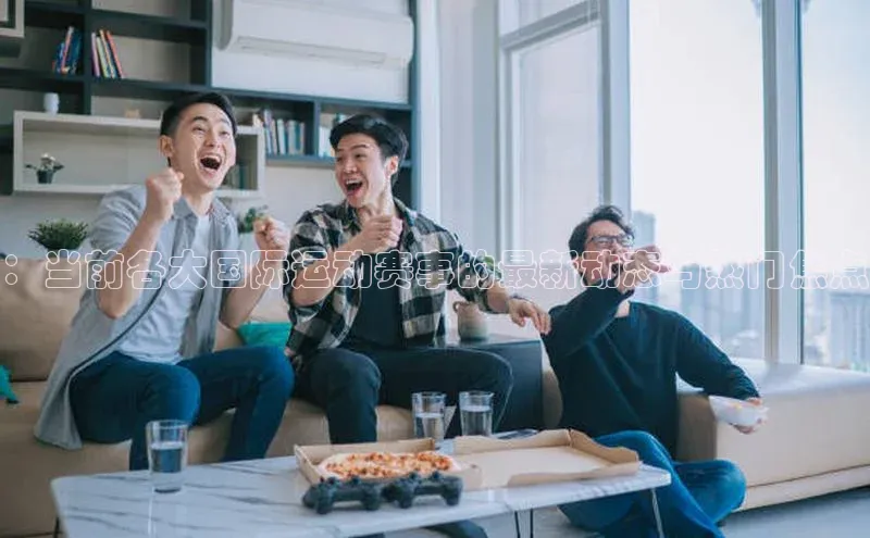 ：当前各大国际运动赛事的最新动态与热门焦点